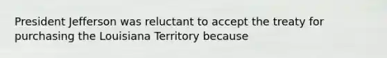 President Jefferson was reluctant to accept the treaty for purchasing the Louisiana Territory because