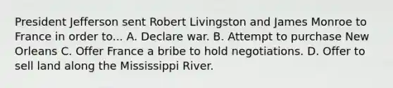 President Jefferson sent Robert Livingston and James Monroe to France in order to... A. Declare war. B. Attempt to purchase New Orleans C. Offer France a bribe to hold negotiations. D. Offer to sell land along the Mississippi River.