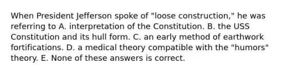 When President Jefferson spoke of "loose construction," he was referring to A. interpretation of the Constitution. B. the USS Constitution and its hull form. C. an early method of earthwork fortifications. D. a medical theory compatible with the "humors" theory. E. None of these answers is correct.