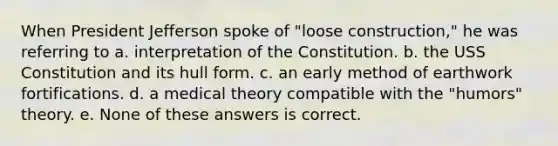 When President Jefferson spoke of "loose construction," he was referring to a. interpretation of the Constitution. b. the USS Constitution and its hull form. c. an early method of earthwork fortifications. d. a medical theory compatible with the "humors" theory. e. None of these answers is correct.