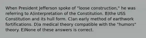 When President Jefferson spoke of "loose construction," he was referring to A)interpretation of the Constitution. B)the USS Constitution and its hull form. C)an early method of earthwork fortifications. D)a medical theory compatible with the "humors" theory. E)None of these answers is correct.