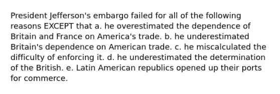 President Jefferson's embargo failed for all of the following reasons EXCEPT that a. he overestimated the dependence of Britain and France on America's trade. b. he underestimated Britain's dependence on American trade. c. he miscalculated the difficulty of enforcing it. d. he underestimated the determination of the British. e. Latin American republics opened up their ports for commerce.