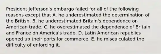 President Jefferson's embargo failed for all of the following reasons except that A. he underestimated the determination of the British. B. he underestimated Britain's dependence on American trade. C. he overestimated the dependence of Britain and France on America's trade. D. Latin American republics opened up their ports for commerce. E. he miscalculated the difficulty of enforcing it.