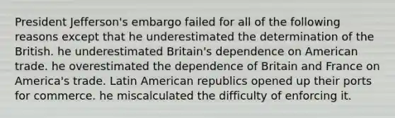 President Jefferson's embargo failed for all of the following reasons except that he underestimated the determination of the British. he underestimated Britain's dependence on American trade. he overestimated the dependence of Britain and France on America's trade. Latin American republics opened up their ports for commerce. he miscalculated the difficulty of enforcing it.