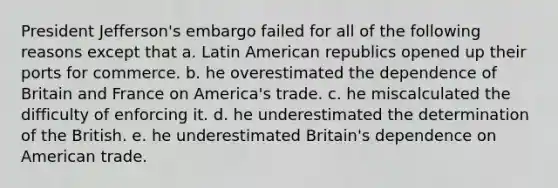 President Jefferson's embargo failed for all of the following reasons except that a. Latin American republics opened up their ports for commerce. b. he overestimated the dependence of Britain and France on America's trade. c. he miscalculated the difficulty of enforcing it. d. he underestimated the determination of the British. e. he underestimated Britain's dependence on American trade.