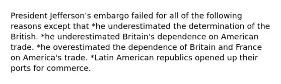 President Jefferson's embargo failed for all of the following reasons except that *he underestimated the determination of the British. *he underestimated Britain's dependence on American trade. *he overestimated the dependence of Britain and France on America's trade. *Latin American republics opened up their ports for commerce.