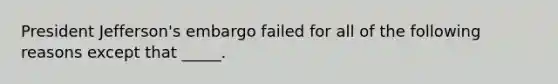 President Jefferson's embargo failed for all of the following reasons except that _____.