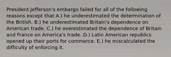 President Jefferson's embargo failed for all of the following reasons except that A.) he underestimated the determination of the British. B.) he underestimated Britain's dependence on American trade. C.) he overestimated the dependence of Britain and France on America's trade. D.) Latin American republics opened up their ports for commerce. E.) he miscalculated the difficulty of enforcing it.