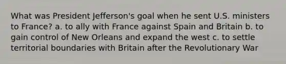 What was President Jefferson's goal when he sent U.S. ministers to France? a. to ally with France against Spain and Britain b. to gain control of New Orleans and expand the west c. to settle territorial boundaries with Britain after the Revolutionary War