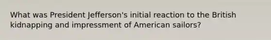 What was President Jefferson's initial reaction to the British kidnapping and impressment of American sailors?