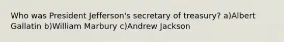 Who was President Jefferson's secretary of treasury? a)Albert Gallatin b)William Marbury c)Andrew Jackson