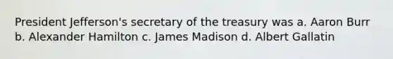 President Jefferson's secretary of the treasury was a. Aaron Burr b. Alexander Hamilton c. James Madison d. Albert Gallatin