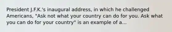 President J.F.K.'s inaugural address, in which he challenged Americans, "Ask not what your country can do for you. Ask what you can do for your country" is an example of a...