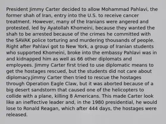 President Jimmy Carter decided to allow Mohammad Pahlavi, the former shah of Iran, entry into the U.S. to receive cancer treatment. However, many of the Iranians were angered and protested, led by Ayatollah Khomeini, because they wanted the shah to be arrested because of the crimes he committed with the SAVAK police torturing and murdering thousands of people. Right after Pahlavi got to New York, a group of Iranian students who supported Khomeini, broke into the embassy Pahlavi was in and kidnapped him as well as 66 other diplomats and employees. Jimmy Carter first tried to use diplomatic means to get the hostages rescued, but the students did not care about diplomacy.Jimmy Carter then tried to rescue the hostages through Operation Eagle Claw, but it was aborted because of a big desert sandstorm that caused one of the helicopters to collide with a plane, killing 8 Americans. This made Carter look like an ineffective leader and, in the 1980 presidential, he would lose to Ronald Reagan, which after 444 days, the hostages were released.