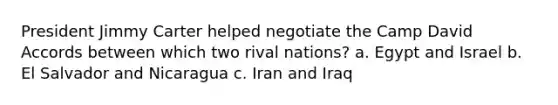 President Jimmy Carter helped negotiate the Camp David Accords between which two rival nations? a. Egypt and Israel b. El Salvador and Nicaragua c. Iran and Iraq