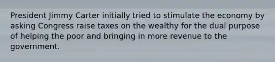 President Jimmy Carter initially tried to stimulate the economy by asking Congress raise taxes on the wealthy for the dual purpose of helping the poor and bringing in more revenue to the government.