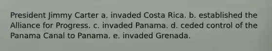 President Jimmy Carter a. invaded Costa Rica. b. established the Alliance for Progress. c. invaded Panama. d. ceded control of the Panama Canal to Panama. e. invaded Grenada.