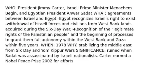 WHO: President Jimmy Carter, Israeli Prime Minister Menachem Begin, and Egyptian President Anwar Sadat WHAT: agreements between Israel and Egypt -Egypt recognizes Israel's right to exist. -withdrawal of Israeli forces and civilians from West Bank lands acquired during the Six-Day War. -Recognition of the "legitimate rights of the Palestinian people" and the beginning of processes to grant them full autonomy within the West Bank and Gaza within five years. WHEN: 1978 WHY: stabilizing the middle east from Six Day and Yom Kippur Wars SIGNIFICANCE: ruined when Sadat was assassinated by Israeli nationalists. Carter earned a Nobel Peace Prize 2002 for efforts