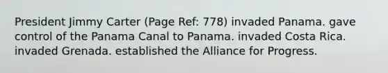 President Jimmy Carter (Page Ref: 778) invaded Panama. gave control of the Panama Canal to Panama. invaded Costa Rica. invaded Grenada. established the Alliance for Progress.