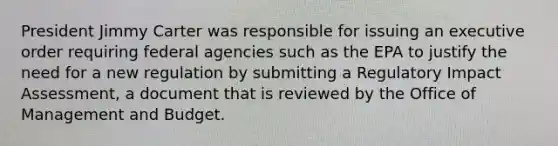 President Jimmy Carter was responsible for issuing an executive order requiring federal agencies such as the EPA to justify the need for a new regulation by submitting a Regulatory Impact Assessment, a document that is reviewed by the Office of Management and Budget.