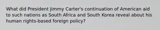 What did President Jimmy Carter's continuation of American aid to such nations as South Africa and South Korea reveal about his human rights-based foreign policy?