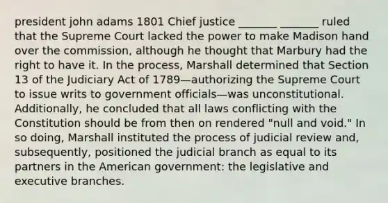 president john adams 1801 Chief justice _______ _______ ruled that the Supreme Court lacked the power to make Madison hand over the commission, although he thought that Marbury had the right to have it. In the process, Marshall determined that Section 13 of the Judiciary Act of 1789—authorizing the Supreme Court to issue writs to government officials—was unconstitutional. Additionally, he concluded that all laws conflicting with the Constitution should be from then on rendered "null and void." In so doing, Marshall instituted the process of judicial review and, subsequently, positioned the judicial branch as equal to its partners in the American government: the legislative and executive branches.