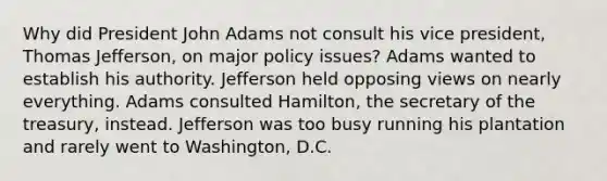 Why did President John Adams not consult his vice president, Thomas Jefferson, on major policy issues? Adams wanted to establish his authority. Jefferson held opposing views on nearly everything. Adams consulted Hamilton, the secretary of the treasury, instead. Jefferson was too busy running his plantation and rarely went to Washington, D.C.