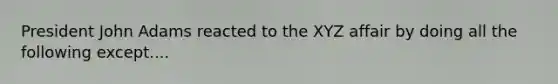 President John Adams reacted to the XYZ affair by doing all the following except....