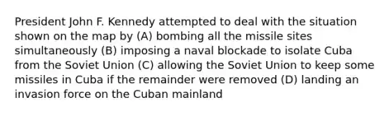 President John F. Kennedy attempted to deal with the situation shown on the map by (A) bombing all the missile sites simultaneously (B) imposing a naval blockade to isolate Cuba from the Soviet Union (C) allowing the Soviet Union to keep some missiles in Cuba if the remainder were removed (D) landing an invasion force on the Cuban mainland