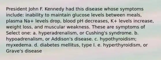 President John F. Kennedy had this disease whose symptoms include: inability to maintain glucose levels between meals, plasma Na+ levels drop, blood pH decreases, K+ levels increase, weight loss, and muscular weakness. These are symptoms of Select one: a. hyperadrenalism, or Cushing's syndrome. b. hypoadrenalism, or Addison's disease. c. hypothyroidism; myxedema. d. diabetes mellitus, type I. e. hyperthyroidism, or Grave's disease