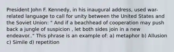 President John F. Kennedy, in his inaugural address, used war-related language to call for unity between the United States and the Soviet Union: " And if a beachhead of cooperation may push back a jungle of suspicion , let both sides join in a new endeavor.." This phrase is an example of: a) metaphor b) Allusion c) Simile d) repetition