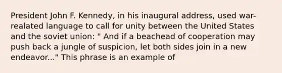 President John F. Kennedy, in his inaugural address, used war- realated language to call for unity between the United States and the soviet union: " And if a beachead of cooperation may push back a jungle of suspicion, let both sides join in a new endeavor..." This phrase is an example of