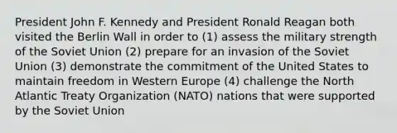 President John F. Kennedy and President Ronald Reagan both visited the Berlin Wall in order to (1) assess the military strength of the Soviet Union (2) prepare for an invasion of the Soviet Union (3) demonstrate the commitment of the United States to maintain freedom in Western Europe (4) challenge the North Atlantic Treaty Organization (NATO) nations that were supported by the Soviet Union