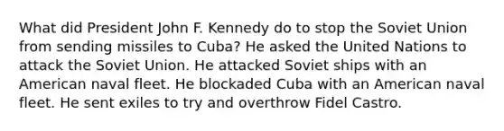 What did President John F. Kennedy do to stop the Soviet Union from sending missiles to Cuba? He asked the United Nations to attack the Soviet Union. He attacked Soviet ships with an American naval fleet. He blockaded Cuba with an American naval fleet. He sent exiles to try and overthrow Fidel Castro.