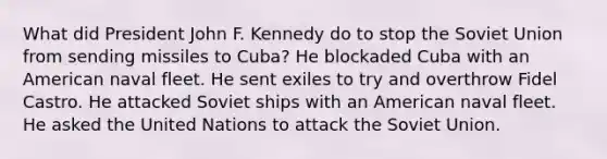 What did President John F. Kennedy do to stop the Soviet Union from sending missiles to Cuba? He blockaded Cuba with an American naval fleet. He sent exiles to try and overthrow Fidel Castro. He attacked Soviet ships with an American naval fleet. He asked the United Nations to attack the Soviet Union.