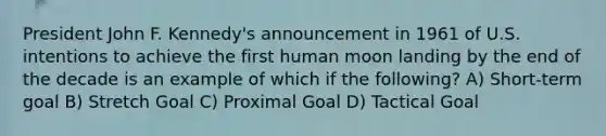 President John F. Kennedy's announcement in 1961 of U.S. intentions to achieve the first human moon landing by the end of the decade is an example of which if the following? A) Short-term goal B) Stretch Goal C) Proximal Goal D) Tactical Goal