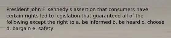 President John F. Kennedy's assertion that consumers have certain rights led to legislation that guaranteed all of the following except the right to a. be informed b. be heard c. choose d. bargain e. safety