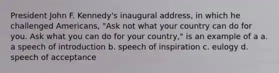 President John F. Kennedy's inaugural address, in which he challenged Americans, "Ask not what your country can do for you. Ask what you can do for your country," is an example of a a. a speech of introduction b. speech of inspiration c. eulogy d. speech of acceptance