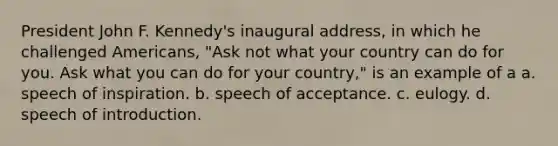 President John F. Kennedy's inaugural address, in which he challenged Americans, "Ask not what your country can do for you. Ask what you can do for your country," is an example of a a. speech of inspiration. b. speech of acceptance. c. eulogy. d. speech of introduction.