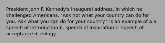 President John F. Kennedy's inaugural address, in which he challenged Americans, "Ask not what your country can do for you. Ask what you can do for your country." is an example of a a. speech of introduction b. speech of inspiration c. speech of acceptance d. eulogy