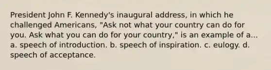 President John F. Kennedy's inaugural address, in which he challenged Americans, "Ask not what your country can do for you. Ask what you can do for your country," is an example of a... a. speech of introduction. b. speech of inspiration. c. eulogy. d. speech of acceptance.