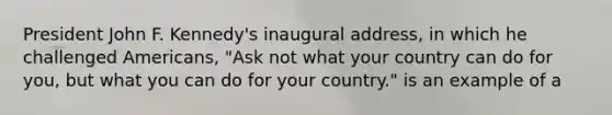 President John F. Kennedy's inaugural address, in which he challenged Americans, "Ask not what your country can do for you, but what you can do for your country." is an example of a