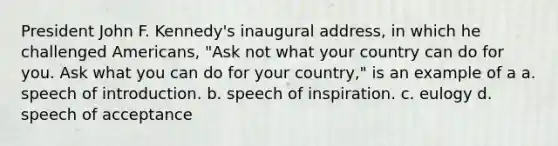 President John F. Kennedy's inaugural address, in which he challenged Americans, "Ask not what your country can do for you. Ask what you can do for your country," is an example of a a. speech of introduction. b. speech of inspiration. c. eulogy d. speech of acceptance