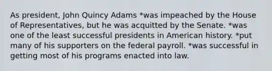 As president, John Quincy Adams *was impeached by the House of Representatives, but he was acquitted by the Senate. *was one of the least successful presidents in American history. *put many of his supporters on the federal payroll. *was successful in getting most of his programs enacted into law.