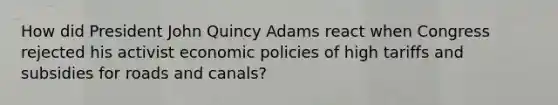 How did President John Quincy Adams react when Congress rejected his activist economic policies of high tariffs and subsidies for roads and canals?