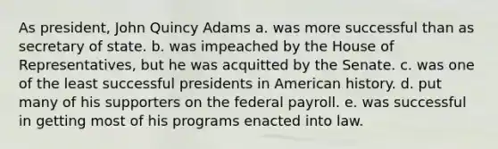 As president, John Quincy Adams a. was more successful than as secretary of state. b. was impeached by the House of Representatives, but he was acquitted by the Senate. c. was one of the least successful presidents in American history. d. put many of his supporters on the federal payroll. e. was successful in getting most of his programs enacted into law.