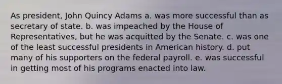 As president, John Quincy Adams a. was more successful than as secretary of state. ​b. was impeached by the House of Representatives, but he was acquitted by the Senate. ​c. was one of the least successful presidents in American history. ​d. put many of his supporters on the federal payroll. ​e. was successful in getting most of his programs enacted into law.