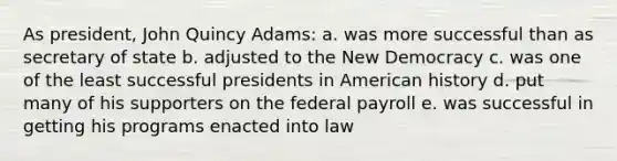 As president, John Quincy Adams: a. was more successful than as secretary of state b. adjusted to the New Democracy c. was one of the least successful presidents in American history d. put many of his supporters on the federal payroll e. was successful in getting his programs enacted into law