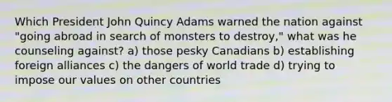 Which President John Quincy Adams warned the nation against "going abroad in search of monsters to destroy," what was he counseling against? a) those pesky Canadians b) establishing foreign alliances c) the dangers of world trade d) trying to impose our values on other countries