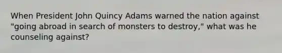 When President John Quincy Adams warned the nation against "going abroad in search of monsters to destroy," what was he counseling against?